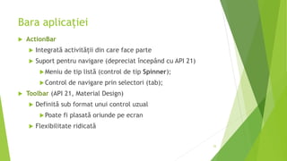 Bara aplicației
 ActionBar
 Integrată activității din care face parte
 Suport pentru navigare (depreciat începând cu API 21)
Meniu de tip listă (control de tip Spinner);
Control de navigare prin selectori (tab);
 Toolbar (API 21, Material Design)
 Definită sub format unui control uzual
Poate fi plasată oriunde pe ecran
 Flexibilitate ridicată
25
 