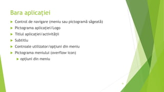 Bara aplicației
 Control de navigare (meniu sau pictogramă săgeată)
 Pictograma aplicației/Logo
 Titlul aplicației/activității
 Subtitlu
 Controale utilizator/opțiuni din meniu
 Pictograma meniului (overflow icon)
 opțiuni din meniu
26
 