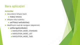 Bara aplicației
ActionBar
 Ascundere/afișare bară
 hide()/show()
 Afișare titlu/subtitlu
 setTitle()/setSubtitle()
 Modificare mod de navigare (depreciat)
 setNavigationMode()
NAVIGATION_MODE_STANDARD
NAVIGATION_MODE_LIST
NAVIGATION_MODE_TABS
28
 