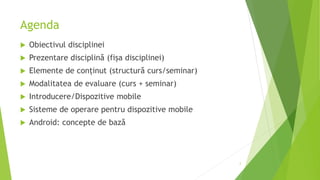 Agenda
 Obiectivul disciplinei
 Prezentare disciplină (fișa disciplinei)
 Elemente de conținut (structură curs/seminar)
 Modalitatea de evaluare (curs + seminar)
 Introducere/Dispozitive mobile
 Sisteme de operare pentru dispozitive mobile
 Android: concepte de bază
2
 
