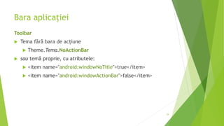 Bara aplicației
Toolbar
 Tema fără bara de acțiune
 Theme.Tema.NoActionBar
 sau temă proprie, cu atributele:
 <item name="android:windowNoTitle">true</item>
 <item name="android:windowActionBar">false</item>
29
 