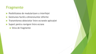 Fragmente
 Posibilitatea de modularizare a interfeței
 Gestiunea facilă a dimensiunilor diferite
 Transmiterea obiectelor între ecranele aplicației
 Suport pentru navigare între ecrane
 Stiva de fragmente
31
 