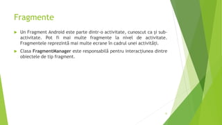 Fragmente
 Un Fragment Android este parte dintr-o activitate, cunoscut ca și sub-
activitate. Pot fi mai multe fragmente la nivel de activitate.
Fragmentele reprezintă mai multe ecrane în cadrul unei activități.
 Clasa FragmentManager este responsabilă pentru interacțiunea dintre
obiectele de tip fragment.
32
 