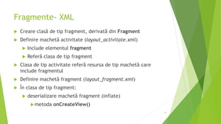 Fragmente- XML
 Creare clasă de tip fragment, derivată din Fragment
 Definire machetă activitate (layout_activitate.xml)
 Include elementul fragment
 Referă clasa de tip fragment
 Clasa de tip activitate referă resursa de tip machetă care
include fragmentul
 Definire machetă fragment (layout_fragment.xml)
 În clasa de tip fragment:
 deserializare machetă fragment (inflate)
metoda onCreateView()
42
 