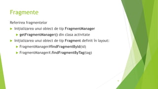 Fragmente
Referirea fragmentelor
 Inițializarea unui obiect de tip FragmentManager
 getFragmentManager() din clasa activitate
 Inițializarea unui obiect de tip Fragment definit în layout:
 FragmentManager#findFragmentById(id)
 FragmentManager#.findFragmentByTag(tag)
44
 