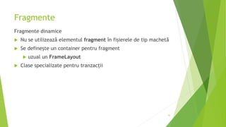 Fragmente
Fragmente dinamice
 Nu se utilizează elementul fragment în fișierele de tip machetă
 Se definește un container pentru fragment
 uzual un FrameLayout
 Clase specializate pentru tranzacții
45
 