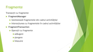 Fragmente
Tranzacții cu fragmente
 FragmentManager
 Gestionează fragmentele din cadrul activităților
 Interacțiunea cu fragmentele în cadrul activităților
 FragmentTransaction
 Operații cu fragmente
adăugare
ștergere
înlocuire
46
 
