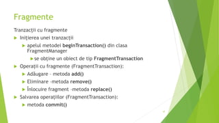 Fragmente
Tranzacții cu fragmente
 Inițierea unei tranzacții
 apelul metodei beginTransaction() din clasa
FragmentManager
se obține un obiect de tip FragmentTransaction
 Operații cu fragmente (FragmentTransaction):
 Adăugare – metoda add()
 Eliminare –metoda remove()
 Înlocuire fragment –metoda replace()
 Salvarea operațiilor (FragmentTransaction):
 metoda commit()
47
 