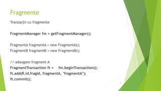 Fragmente
Tranzacții cu fragmente
FragmentManager fm = getFragmentManager();
FragmentA fragmentA = new FragmentA();
FragmentB fragmentB = new FragmentB();
// adaugare fragment A
FragmentTransaction ft = fm.beginTransaction();
ft.add(R.id.fragId, fragmentA, "fragmentA");
ft.commit();
48
 