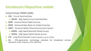 Introducere/Dispozitive mobile
Conectivitate WWAN (GSM)
 CSD – Circuit-Switched Data
 HSCSD – High Speed Circuit-Switched Data
 GPRS – General Packet Radio Services
 EDGE – Enhanced Data Rates for Global Evolution
 UMTS – Universal Mobile Telecommunications System
 HSDPA – High Speed Downlink Packet Access
 HSUPA – High Speed Uplink Packet Access
 LTE – Long Term Evolution (radio frequency up to 6 GHz)
 5G - fifth-generation technology standard for broadband cellular
networks (radio frequency 30 to 300 GHz)
22
 