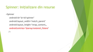 Spinner: Inițializare din resurse
<Spinner
android:id="@+id/spinner"
android:layout_width="match_parent"
android:layout_height="wrap_content„
android:entries="@array/extensii_fisiere"
/>
11
 