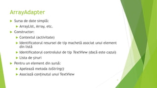 ArrayAdapter
 Sursa de date simplă:
 ArrayList, Array, etc.
 Constructor:
 Contextul (activitate)
 Identificatorul resursei de tip machetă asociat unui element
din listă
 Identificatorul controlului de tip TextView (dacă este cazul)
 Lista de șiruri
 Pentru un element din sursă:
 Apelează metoda toString()
 Asociază conținutul unui TextView
12
 