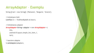 ArrayAdapter – Exemplu
String [] tari = new String[] {"Romania", "Bulgaria", "Grecia"};
//inițializare listă
ListView lv = findViewById(R.id.lista1);
//initializarea adaptor
ArrayAdapter<String> adaptor = new ArrayAdapter<>(
this,
android.R.layout.simple_list_item_1,
tari);
//asociere adaptor
lv.setAdapter(adaptor);
13
 