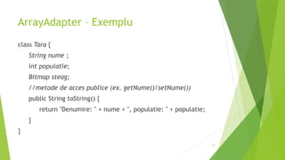 ArrayAdapter – Exemplu
class Tara {
String nume ;
int populatie;
Bitmap steag;
//metode de acces publice (ex. getNume()/setNume())
public String toString() {
return "Denumire: " + nume + ", populatie: " + populatie;
}
}
15
 