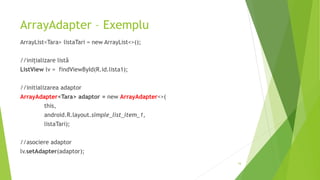 ArrayAdapter – Exemplu
ArrayList<Tara> listaTari = new ArrayList<>();
//inițializare listă
ListView lv = findViewById(R.id.lista1);
//initializarea adaptor
ArrayAdapter<Tara> adaptor = new ArrayAdapter<>(
this,
android.R.layout.simple_list_item_1,
listaTari);
//asociere adaptor
lv.setAdapter(adaptor);
16
 