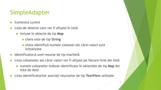 SimpleAdapter
 Contextul curent
 Lista de obiecte care vor fi afișate în listă
 incluse în obiecte de tip Map
 cheia este de tip String
 cheia identifică numele coloanei ale cărei valori sunt
inițializate
 Identificatorul unei resurse de tip machetă
 Lista coloanelor ale căror valori vor fi afișate pe fiecare linie din listă
 numele coloanelor trebuie identificate în obiectele de tip Map din
lista de date
 Lista identificatorilor asociați resurselor de tip TextView utilizate
18
 