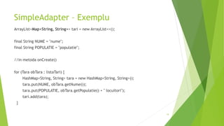 SimpleAdapter – Exemplu
ArrayList<Map<String, String>> tari = new ArrayList<>();
final String NUME = "nume";
final String POPULATIE = "populatie";
//in metoda onCreate()
for (Tara obTara : listaTari) {
HashMap<String, String> tara = new HashMap<String, String>();
tara.put(NUME, obTara.getNume());
tara.put(POPULATIE, obTara.getPopulatie() + " locuitori");
tari.add(tara);
}
19
 