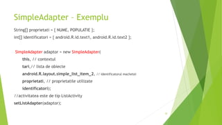SimpleAdapter – Exemplu
String[] proprietati = { NUME, POPULATIE };
int[] identificatori = { android.R.id.text1, android.R.id.text2 };
SimpleAdapter adaptor = new SimpleAdapter(
this, // contextul
tari,// lista de obiecte
android.R.layout.simple_list_item_2, // identificatorul machetei
proprietati, // proprietatile utilizate
identificatori);
//activitatea este de tip ListActivity
setListAdapter(adaptor);
20
 