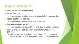 Adaptor personalizat
 Derivare din clasa BaseAdapter
 int getCount( )
 returnează numărul de elemente disponibile în sursa de date
 object getItem(int pozitie)
 returnează elementul de la poziția indicată
 long getItemId(int pozitie)
 returnează identificatorul înregistrării de la poziția indicată
 View getView(int pozitie, View convertView, ViewGroup
parinte)
 metoda returnează obiectul de tip View creat și inițializat
pentru afișarea în listă a elementului de la poziția indicată
23
 