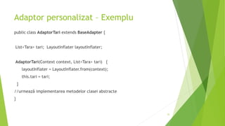 Adaptor personalizat – Exemplu
public class AdaptorTari extends BaseAdapter {
List<Tara> tari; LayoutInflater layoutInflater;
AdaptorTari(Context context, List<Tara> tari) {
layoutInflater = LayoutInflater.from(context);
this.tari = tari;
}
//urmează implementarea metodelor clasei abstracte
}
25
 