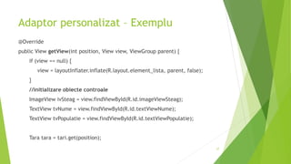 Adaptor personalizat – Exemplu
@Override
public View getView(int position, View view, ViewGroup parent) {
if (view == null) {
view = layoutInflater.inflate(R.layout.element_lista, parent, false);
}
//initializare obiecte controale
ImageView ivSteag = view.findViewById(R.id.imageViewSteag);
TextView tvNume = view.findViewById(R.id.textViewNume);
TextView tvPopulatie = view.findViewById(R.id.textViewPopulatie);
Tara tara = tari.get(position);
27
 