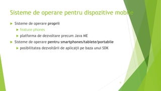 Sisteme de operare pentru dispozitive mobile
 Sisteme de operare proprii
 feature phones
 platforma de dezvoltare precum Java ME
 Sisteme de operare pentru smartphones/tablete/portabile
 posibilitatea dezvoltării de aplicații pe baza unui SDK
25
 
