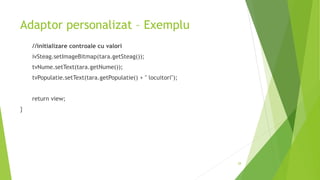 Adaptor personalizat – Exemplu
//initializare controale cu valori
ivSteag.setImageBitmap(tara.getSteag());
tvNume.setText(tara.getNume());
tvPopulatie.setText(tara.getPopulatie() + " locuitori");
return view;
}
28
 