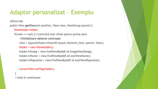 Adaptor personalizat – Exemplu
@Override
public View getView(int position, View view, ViewGroup parent) {
ViewHolder holder;
if(view == null) {//controlul este afisat pentru prima oara
//initializare obiecte controale
view = layoutInflater.inflate(R.layout.element_lista, parent, false);
holder = new ViewHolder();
holder.ivSteag = view.findViewById(R.id.imageViewSteag);
holder.tvNume = view.findViewById(R.id.textViewNume);
holder.tvPopulatie = view.findViewById(R.id.textViewPopulatie);
convertView.setTag(holder);
}
//else în continuare
30
 