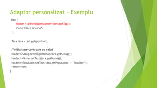 Adaptor personalizat – Exemplu
else {
holder = (ViewHolder)convertView.getTag();
/*reutilizare resurse*/
}
Tara tara = tari.get(position);
//initializare controale cu valori
holder.ivSteag.setImageBitmap(tara.getSteag());
holder.tvNume.setText(tara.getNume());
holder.tvPopulatie.setText(tara.getPopulatie() + " locuitori");
return view;
}
31
 
