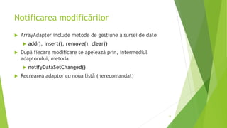 Notificarea modificărilor
 ArrayAdapter include metode de gestiune a sursei de date
 add(), insert(), remove(), clear()
 După fiecare modificare se apelează prin, intermediul
adaptorului, metoda
 notifyDataSetChanged()
 Recrearea adaptor cu noua listă (nerecomandat)
33
 