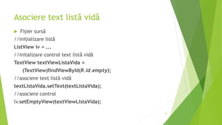Asociere text listă vidă
 Fișier sursă
//inițializare listă
ListView lv = ...
//initalizare control text listă vidă
TextView textViewListaVida =
(TextView)findViewById(R.id.empty);
//asociere text listă vidă
textListaVida.setText(textListaVida);
//asociere control
lv.setEmptyView(textViewListaVida);
35
 