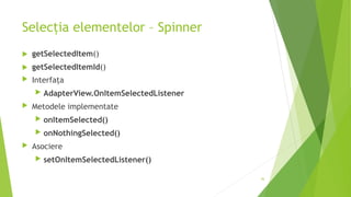 Selecția elementelor – Spinner
 getSelectedItem()
 getSelectedItemId()
 Interfața
 AdapterView.OnItemSelectedListener
 Metodele implementate
 onItemSelected()
 onNothingSelected()
 Asociere
 setOnItemSelectedListener()
36
 