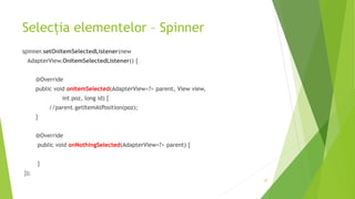 Selecția elementelor – Spinner
spinner.setOnItemSelectedListener(new
AdapterView.OnItemSelectedListener() {
@Override
public void onItemSelected(AdapterView<?> parent, View view,
int poz, long id) {
//parent.getItemAtPosition(poz);
}
@Override
public void onNothingSelected(AdapterView<?> parent) {
}
});
37
 