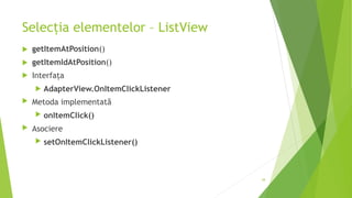 Selecția elementelor – ListView
 getItemAtPosition()
 getItemIdAtPosition()
 Interfața
 AdapterView.OnItemClickListener
 Metoda implementată
 onItemClick()
 Asociere
 setOnItemClickListener()
38
 