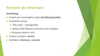 Ferestre de informare
AlertDialog
 Create prin intermediul clasei AlertDialog.Builder
 Ferestrele includ:
 Titlu (text + pictogramă)
 Mesaj/Listă/Opțiuni (exclusive sau multiple)
 Butoane (maxim trei)
 Creare și afișare: show()
 Inchidere: dismiss(), cancel()
41
 