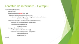 Ferestre de informare – Exemplu
new AlertDialog.Builder(this)
.setTitle("Font")
.setMultiChoiceItems(optiuni, null, new
DialogInterface.OnMultiChoiceClickListener() {
public void onClick(DialogInterface dialog, int id, boolean isChecked) {
// preluare selectie}})
.setPositiveButton("Ok", new DialogInterface.OnClickListener() {
public void onClick(DialogInterface dialog, int id) {
//prelucrare confirmare selectie
dialog.dismiss(); }})
.setNegativeButton("Cancel",
new DialogInterface.OnClickListener() {
public void onClick(DialogInterface dialog, int id) {
//renuntare la selectie
dialog.cancel(); }})
.show()
45
 