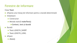 Ferestre de informare
Clasa Toast
 Afișarea unui mesaj de informare pentru o durată determinată
 Inițializare
 Constructor
 Metoda statică makeText()
Context, text și durată
 Durată
 Toast.LENGTH_SHORT
 Toast.LENGTH_LONG
 Afișare
 show() 47
 