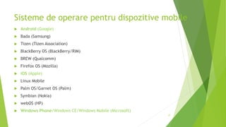  Android (Google)
 Bada (Samsung)
 Tizen (Tizen Association)
 BlackBerry OS (BlackBerry/RIM)
 BREW (Qualcomm)
 Firefox OS (Mozilla)
 iOS (Apple)
 Linux Mobile
 Palm OS/Garnet OS (Palm)
 Symbian (Nokia)
 webOS (HP)
 Windows Phone/Windows CE/Windows Mobile (Microsoft)
27
Sisteme de operare pentru dispozitive mobile
 