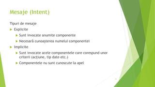 Mesaje (Intent)
Tipuri de mesaje
 Explicite
 Sunt invocate anumite componente
 Necesară cunoașterea numelui componentei
 Implicite
 Sunt invocate acele componentele care corespund unor
criterii (acțiune, tip date etc.)
 Componentele nu sunt cunoscute la apel
51
 
