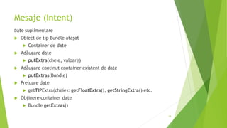 Mesaje (Intent)
Date suplimentare
 Obiect de tip Bundle atașat
 Container de date
 Adăugare date
 putExtra(cheie, valoare)
 Adăugare conținut container existent de date
 putExtras(Bundle)
 Preluare date
 getTIPExtra(cheie): getFloatExtra(), getStringExtra() etc.
 Obținere container date
 Bundle getExtras()
54
 