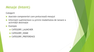 Mesaje (Intent)
Categorii
 Asociate componentei care prelucrează mesajul
 Informații suplimentare cu privire modalitatea de lansare a
activității destinație
 Exemple
 CATEGORY_LAUNCHER
 CATEGORY_HOME
 CATEGORY_PREFERENCE
56
 