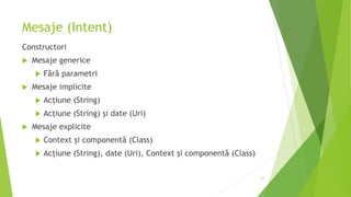 Mesaje (Intent)
Constructori
 Mesaje generice
 Fără parametri
 Mesaje implicite
 Acțiune (String)
 Acțiune (String) și date (Uri)
 Mesaje explicite
 Context și componentă (Class)
 Acțiune (String), date (Uri), Context și componentă (Class)
57
 