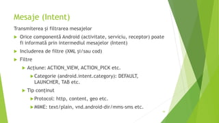Mesaje (Intent)
Transmiterea și filtrarea mesajelor
 Orice componentă Android (activitate, serviciu, receptor) poate
fi informată prin intermediul mesajelor (Intent)
 Includerea de filtre (XML și/sau cod)
 Filtre
 Acțiune: ACTION_VIEW, ACTION_PICK etc.
Categorie (android.intent.category): DEFAULT,
LAUNCHER, TAB etc.
 Tip conținut
Protocol: http, content, geo etc.
MIME: text/plain, vnd.android-dir/mms-sms etc.
59
 