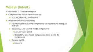 Mesaje (Intent)
Transmiterea și filtrarea mesajelor
 Componentele includ filtre de mesaje
 Acțiune, tip date, protocol etc.
 După transmiterea unui mesaj
 Sistemul identifică acele componente care corespund mesajului
(filtrare)
 Dacă există una sau mai multe componente
 Sunt invocate direct
 Utilizatorul selectează componenta dintr-o listă de
componente
 Dacă nu există
 Excepție
60
 