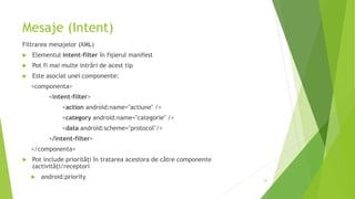 Mesaje (Intent)
Filtrarea mesajelor (XML)
 Elementul intent-filter în fișierul manifest
 Pot fi mai multe intrări de acest tip
 Este asociat unei componente:
<componenta>
<intent-filter>
<action android:name="actiune" />
<category android:name="categorie" />
<data android:scheme="protocol"/>
</intent-filter>
</componenta>
 Pot include priorități în tratarea acestora de către componente
(activități/receptori
 android:priority 61
 