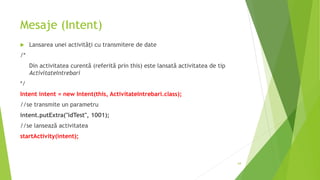 Mesaje (Intent)
 Lansarea unei activități cu transmitere de date
/*
Din activitatea curentă (referită prin this) este lansată activitatea de tip
ActivitateIntrebari
*/
Intent intent = new Intent(this, ActivitateIntrebari.class);
//se transmite un parametru
intent.putExtra("idTest", 1001);
//se lansează activitatea
startActivity(intent);
64
 