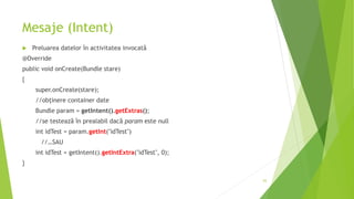 Mesaje (Intent)
 Preluarea datelor în activitatea invocată
@Override
public void onCreate(Bundle stare)
{
super.onCreate(stare);
//obținere container date
Bundle param = getIntent().getExtras();
//se testează în prealabil dacă param este null
int idTest = param.getInt("idTest")
//…SAU
int idTest = getIntent().getIntExtra("idTest", 0);
}
65
 