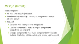 Mesaje (Intent)
Mesaje implicite
 Pe baza unei acțiuni precizate
 Componentele (activități, servicii) se înregistrează pentru
diferite acțiuni
 Rezultat
 Excepție: Nici o componentă înregistrată
 Lansare componentă: există o singură componentă
înregistrată sau implicită
 Selecție componentă: mai multe componente înregistrate,
nici una implicită; utilizatorul va opta pentru o componentă
66
 