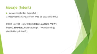Mesaje (Intent)
 Mesaje implicite: Exemplul 1
//Deschiderea navigatorului Web pe baza unui URL:
Intent intent2 = new Intent(Intent.ACTION_VIEW);
intent2.setData(Uri.parse("http://www.ase.ro");
startActivity(intent2);
67
 