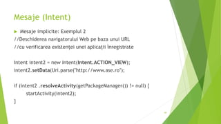 Mesaje (Intent)
 Mesaje implicite: Exemplul 2
//Deschiderea navigatorului Web pe baza unui URL
//cu verificarea existenței unei aplicații înregistrate
Intent intent2 = new Intent(Intent.ACTION_VIEW);
intent2.setData(Uri.parse("http://www.ase.ro");
if (intent2 .resolveActivity(getPackageManager()) != null) {
startActivity(intent2);
}
68
 